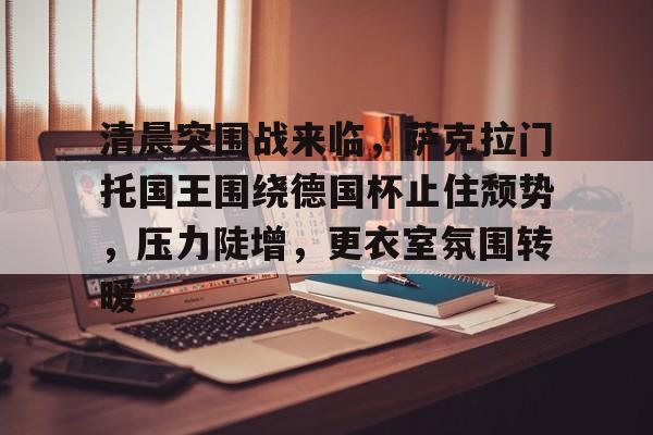清晨突围战来临，萨克拉门托国王围绕德国杯止住颓势，压力陡增，更衣室氛围转暖的简单介绍