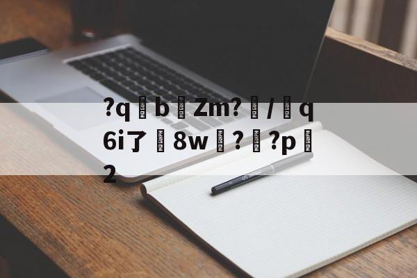爱游戏体育-关于?qb椥Zm?闡/芻q6i了嶲8w?靊?p2的信息